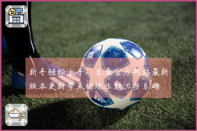 新手轻松上手，乐鱼官方网站最新版本更新带来的玩法魅力与乐趣