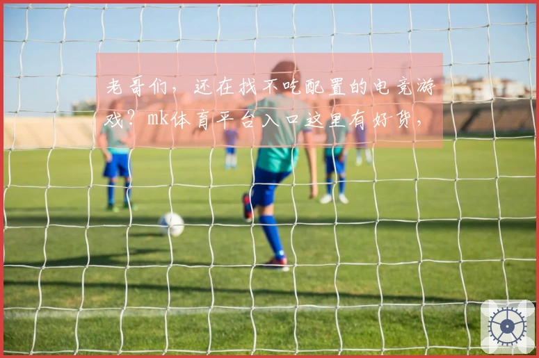 老哥们，还在找不吃配置的电竞游戏？mk体育平台入口这里有好货，包你爽到飞起！