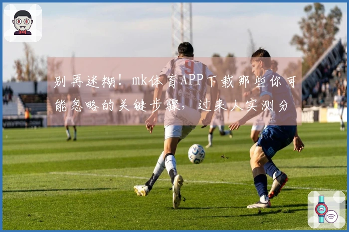 别再迷糊！mk体育APP下载那些你可能忽略的关键步骤，过来人实测分享。