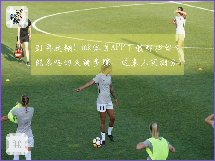 别再迷糊！mk体育APP下载那些你可能忽略的关键步骤，过来人实测分享。
