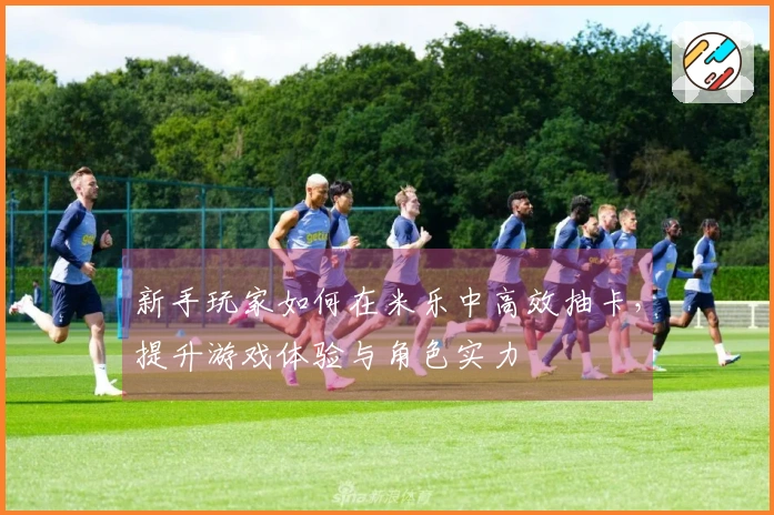 新手玩家如何在米乐中高效抽卡，提升游戏体验与角色实力